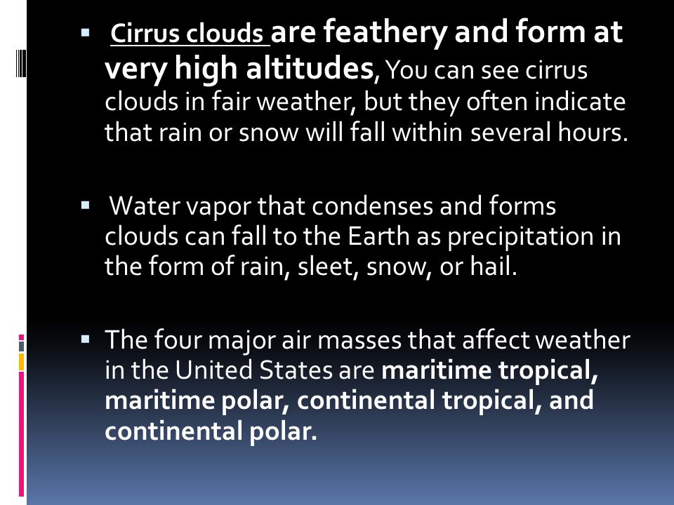  Cirrus clouds are feathery and form at very high altitudes, You can see cirrus clouds in fair weather, but they often indicate that rain or snow will fall within several hours.