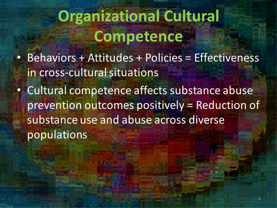 Organizational Cultural Competence Behaviors + Attitudes + Policies = Effectiveness in cross-cultural situations Cultural competence affects substance abuse prevention outcomes positively = Reduction of substance use and abuse across diverse populations 2