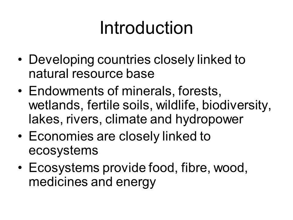 Introduction Developing countries closely linked to natural resource base Endowments of minerals, forests, wetlands, fertile soils, wildlife, biodiversity, lakes, rivers, climate and hydropower Economies are closely linked to ecosystems Ecosystems provide food, fibre, wood, medicines and energy