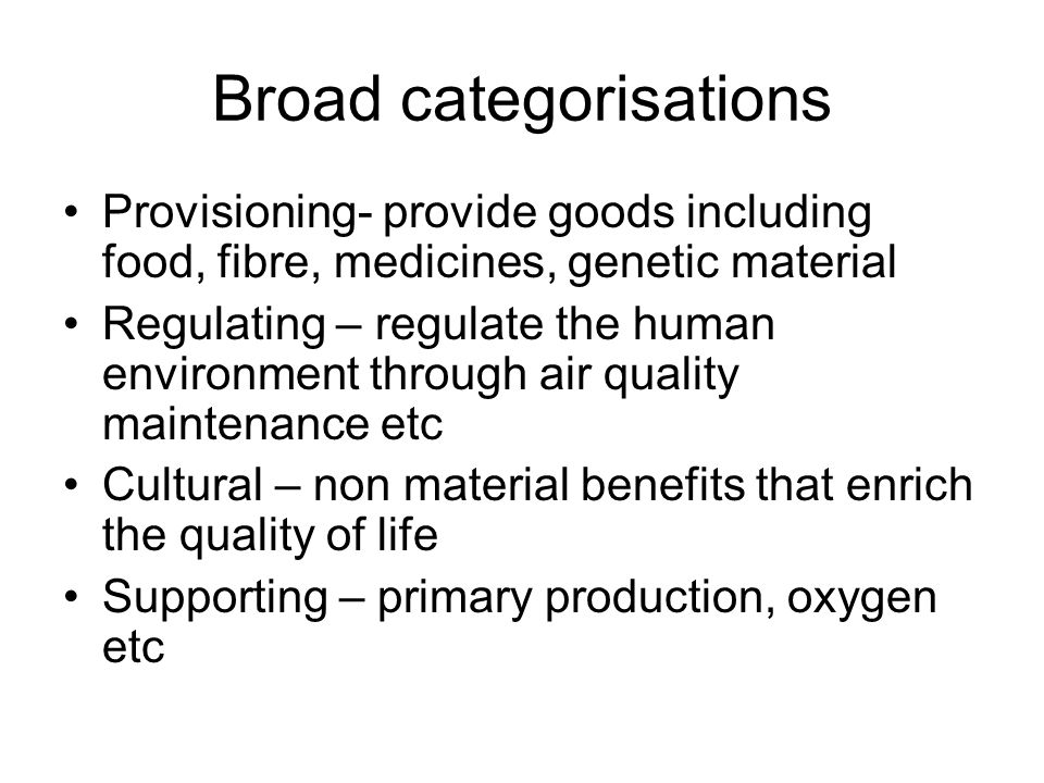Broad categorisations Provisioning- provide goods including food, fibre, medicines, genetic material Regulating – regulate the human environment through air quality maintenance etc Cultural – non material benefits that enrich the quality of life Supporting – primary production, oxygen etc