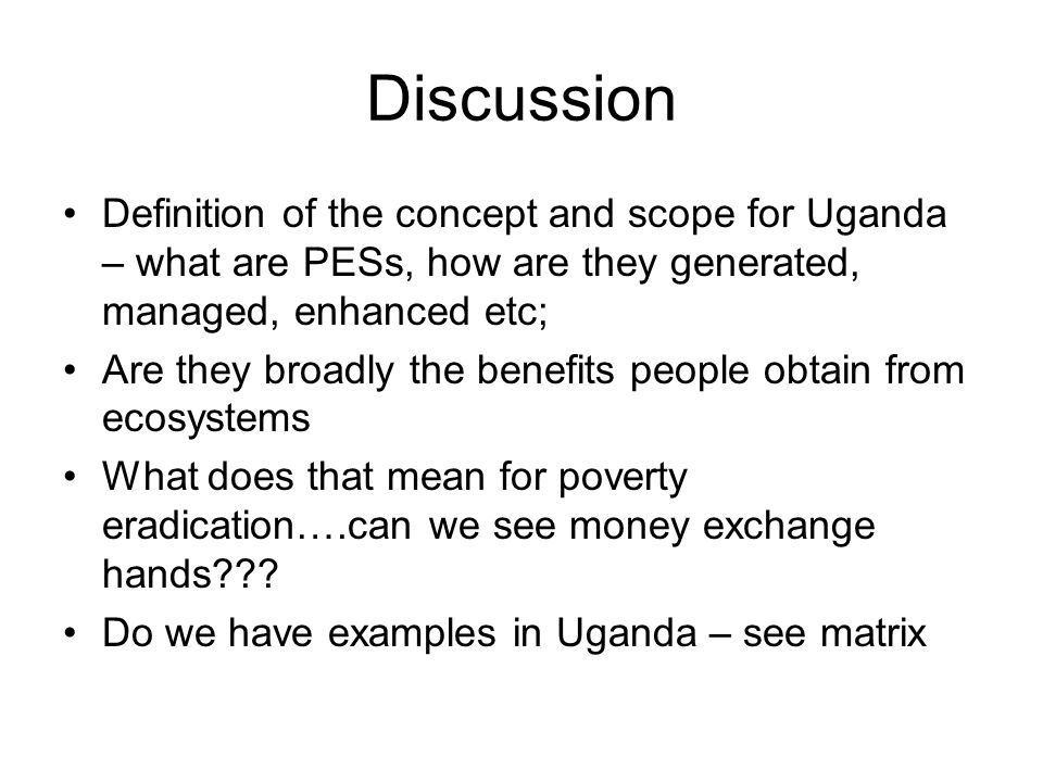 Discussion Definition of the concept and scope for Uganda – what are PESs, how are they generated, managed, enhanced etc; Are they broadly the benefits people obtain from ecosystems What does that mean for poverty eradication….can we see money exchange hands .