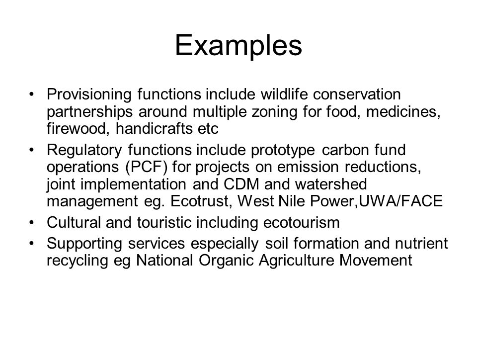 Examples Provisioning functions include wildlife conservation partnerships around multiple zoning for food, medicines, firewood, handicrafts etc Regulatory functions include prototype carbon fund operations (PCF) for projects on emission reductions, joint implementation and CDM and watershed management eg.