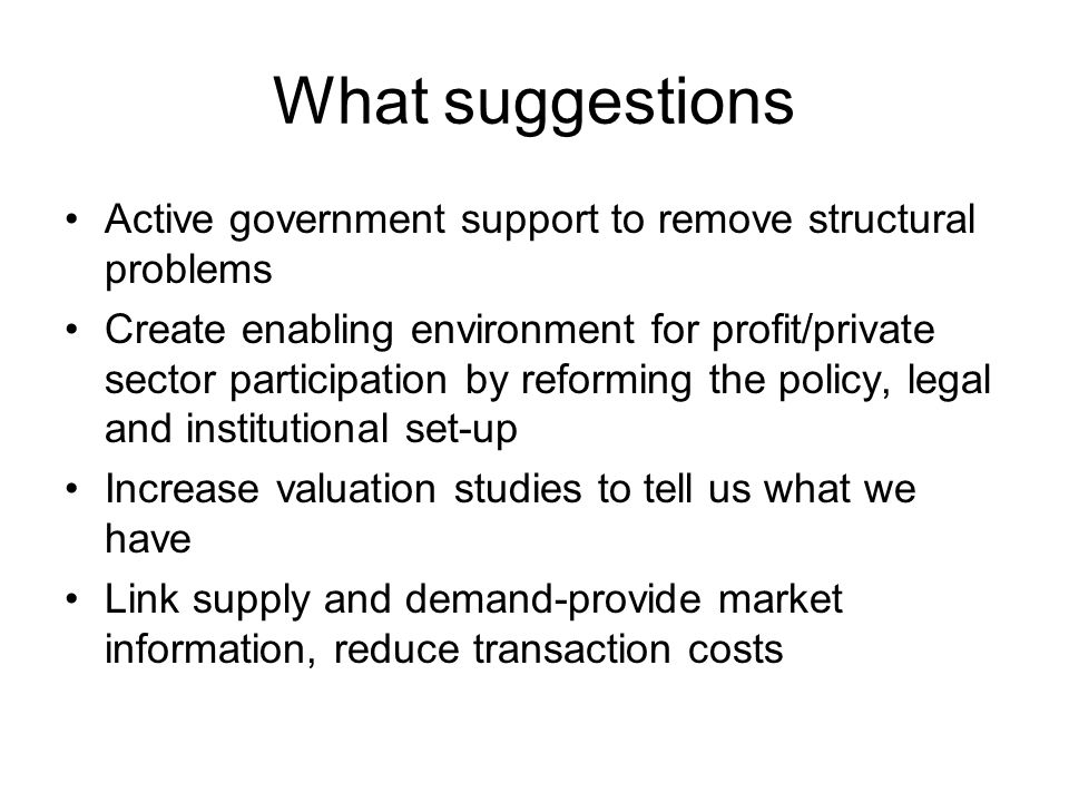 What suggestions Active government support to remove structural problems Create enabling environment for profit/private sector participation by reforming the policy, legal and institutional set-up Increase valuation studies to tell us what we have Link supply and demand-provide market information, reduce transaction costs