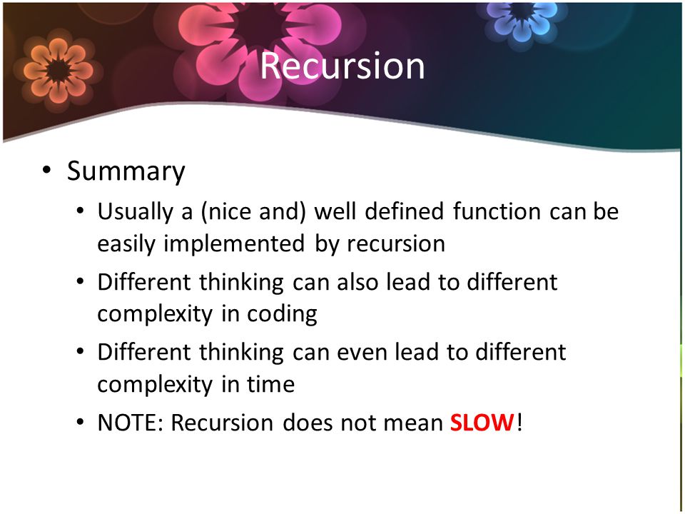 Recursion Summary Usually a (nice and) well defined function can be easily implemented by recursion Different thinking can also lead to different complexity in coding Different thinking can even lead to different complexity in time NOTE: Recursion does not mean SLOW!