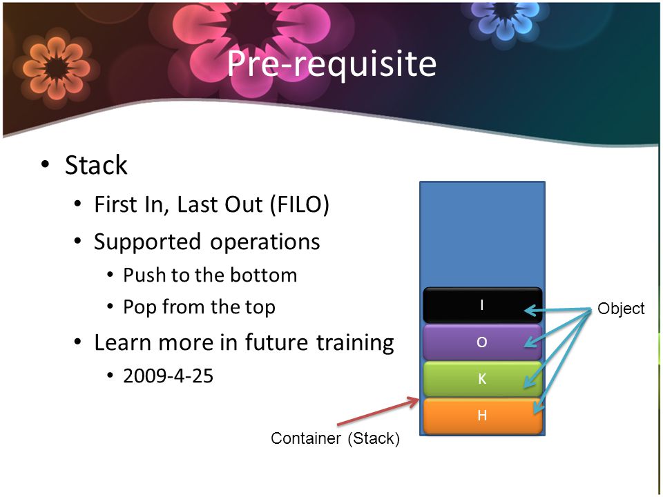 Pre-requisite Stack First In, Last Out (FILO) Supported operations Push to the bottom Pop from the top Learn more in future training H H K K O O I I Container (Stack) Object