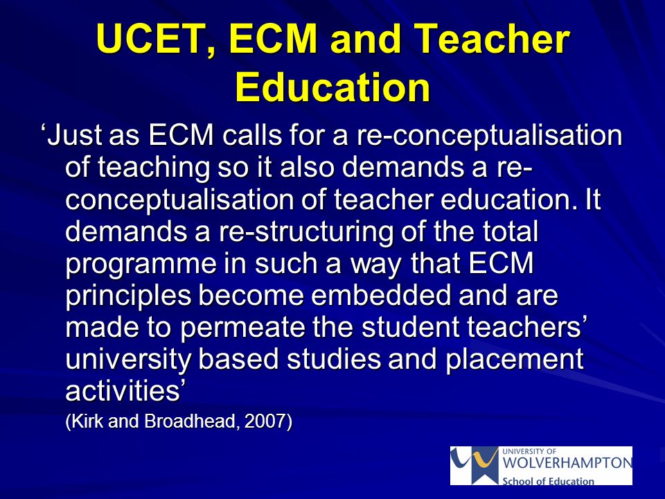 UCET, ECM and Teacher Education ‘Just as ECM calls for a re-conceptualisation of teaching so it also demands a re- conceptualisation of teacher education.