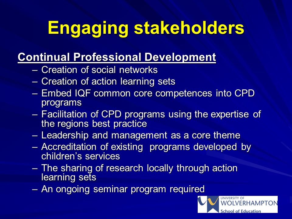 Engaging stakeholders Continual Professional Development –Creation of social networks –Creation of action learning sets –Embed IQF common core competences into CPD programs –Facilitation of CPD programs using the expertise of the regions best practice –Leadership and management as a core theme –Accreditation of existing programs developed by children’s services –The sharing of research locally through action learning sets –An ongoing seminar program required