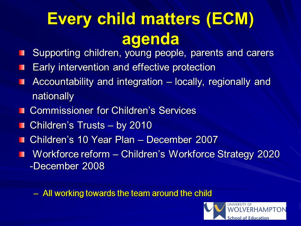 Every child matters (ECM) agenda Supporting children, young people, parents and carers Supporting children, young people, parents and carers Early intervention and effective protection Early intervention and effective protection Accountability and integration – locally, regionally and Accountability and integration – locally, regionally and nationally nationally Commissioner for Children’s Services Children’s Trusts – by 2010 Children’s 10 Year Plan – December 2007 Workforce reform – Children’s Workforce Strategy December 2008 Workforce reform – Children’s Workforce Strategy December 2008 –All working towards the team around the child