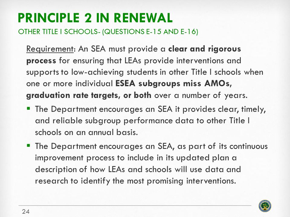 PRINCIPLE 2 IN RENEWAL Requirement: An SEA must provide a clear and rigorous process for ensuring that LEAs provide interventions and supports to low-achieving students in other Title I schools when one or more individual ESEA subgroups miss AMOs, graduation rate targets, or both over a number of years.