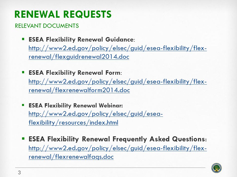 RENEWAL REQUESTS  ESEA Flexibility Renewal Guidance:   renewal/flexguidrenewal2014.doc   renewal/flexguidrenewal2014.doc  ESEA Flexibility Renewal Form:   renewal/flexrenewalform2014.doc   renewal/flexrenewalform2014.doc  ESEA Flexibility Renewal Webinar:   flexibility/resources/index.html   flexibility/resources/index.html  ESEA Flexibility Renewal Frequently Asked Questions:   renewal/flexrenewalfaqs.doc   renewal/flexrenewalfaqs.doc RELEVANT DOCUMENTS 3