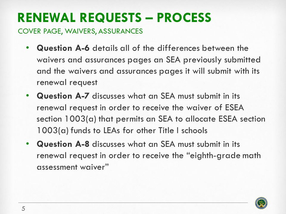 RENEWAL REQUESTS – PROCESS Question A-6 details all of the differences between the waivers and assurances pages an SEA previously submitted and the waivers and assurances pages it will submit with its renewal request Question A-7 discusses what an SEA must submit in its renewal request in order to receive the waiver of ESEA section 1003(a) that permits an SEA to allocate ESEA section 1003(a) funds to LEAs for other Title I schools Question A-8 discusses what an SEA must submit in its renewal request in order to receive the eighth-grade math assessment waiver COVER PAGE, WAIVERS, ASSURANCES 5