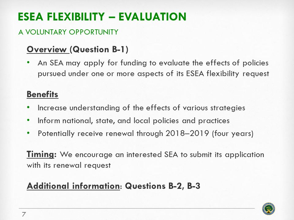 ESEA FLEXIBILITY – EVALUATION Overview (Question B-1) An SEA may apply for funding to evaluate the effects of policies pursued under one or more aspects of its ESEA flexibility request Benefits Increase understanding of the effects of various strategies Inform national, state, and local policies and practices Potentially receive renewal through 2018–2019 (four years) Timing: We encourage an interested SEA to submit its application with its renewal request Additional information: Questions B-2, B-3 A VOLUNTARY OPPORTUNITY 7