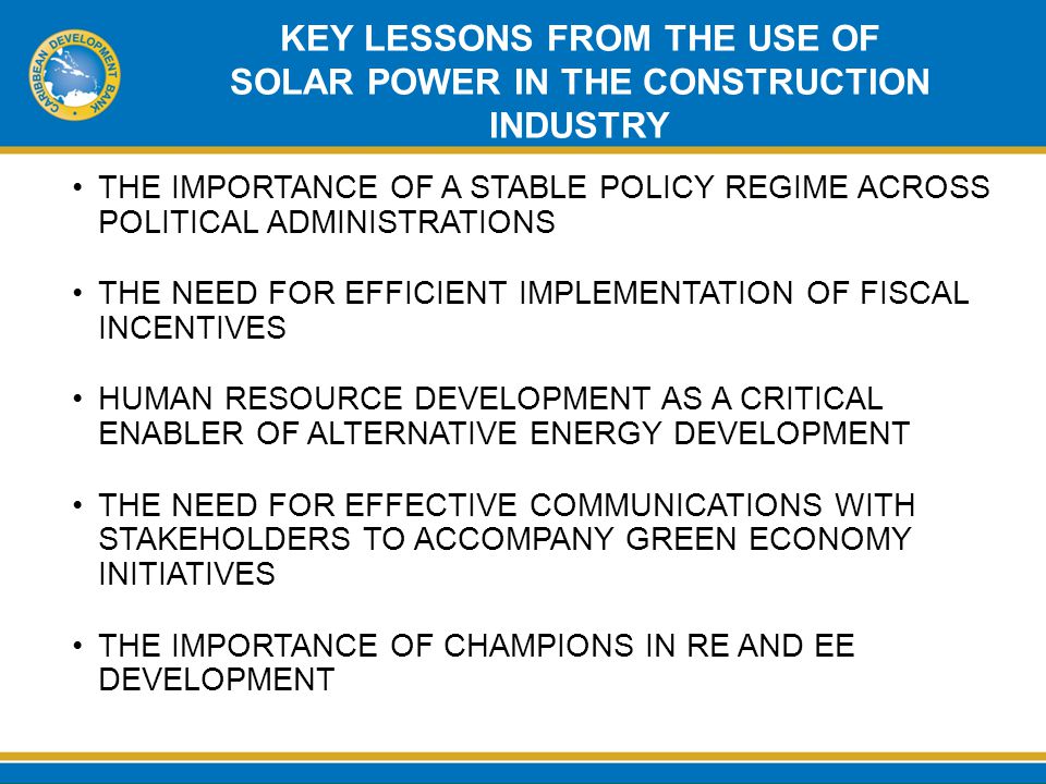 KEY LESSONS FROM THE USE OF SOLAR POWER IN THE CONSTRUCTION INDUSTRY THE IMPORTANCE OF A STABLE POLICY REGIME ACROSS POLITICAL ADMINISTRATIONS THE NEED FOR EFFICIENT IMPLEMENTATION OF FISCAL INCENTIVES HUMAN RESOURCE DEVELOPMENT AS A CRITICAL ENABLER OF ALTERNATIVE ENERGY DEVELOPMENT THE NEED FOR EFFECTIVE COMMUNICATIONS WITH STAKEHOLDERS TO ACCOMPANY GREEN ECONOMY INITIATIVES THE IMPORTANCE OF CHAMPIONS IN RE AND EE DEVELOPMENT