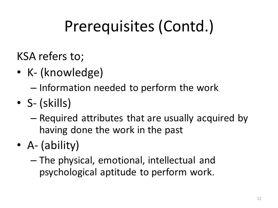 Prerequisites (Contd.) KSA refers to; K- (knowledge) – Information needed to perform the work S- (skills) – Required attributes that are usually acquired by having done the work in the past A- (ability) – The physical, emotional, intellectual and psychological aptitude to perform work.