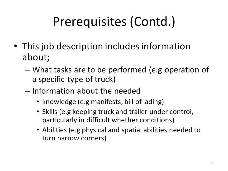 Prerequisites (Contd.) This job description includes information about; – What tasks are to be performed (e.g operation of a specific type of truck) – Information about the needed knowledge (e.g manifests, bill of lading) Skills (e.g keeping truck and trailer under control, particularly in difficult whether conditions) Abilities (e.g physical and spatial abilities needed to turn narrow corners) 15