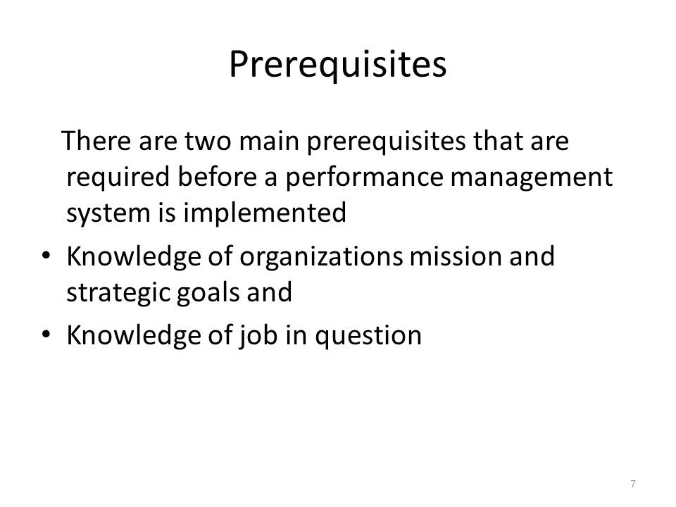 Prerequisites There are two main prerequisites that are required before a performance management system is implemented Knowledge of organizations mission and strategic goals and Knowledge of job in question 7