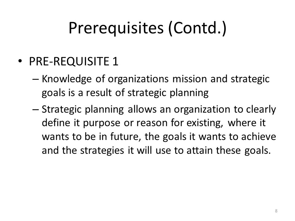 Prerequisites (Contd.) PRE-REQUISITE 1 – Knowledge of organizations mission and strategic goals is a result of strategic planning – Strategic planning allows an organization to clearly define it purpose or reason for existing, where it wants to be in future, the goals it wants to achieve and the strategies it will use to attain these goals.