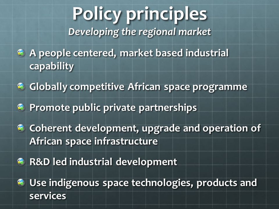 Policy principles Developing the regional market A people centered, market based industrial capability Globally competitive African space programme Promote public private partnerships Coherent development, upgrade and operation of African space infrastructure R&D led industrial development Use indigenous space technologies, products and services