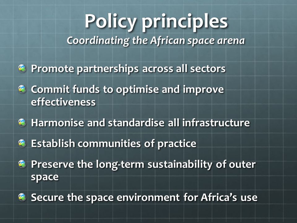 Policy principles Coordinating the African space arena Promote partnerships across all sectors Commit funds to optimise and improve effectiveness Harmonise and standardise all infrastructure Establish communities of practice Preserve the long-term sustainability of outer space Secure the space environment for Africa’s use