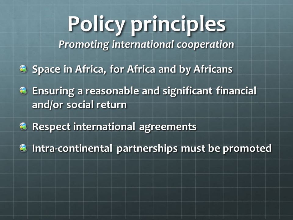 Policy principles Promoting international cooperation Space in Africa, for Africa and by Africans Ensuring a reasonable and significant financial and/or social return Respect international agreements Intra-continental partnerships must be promoted