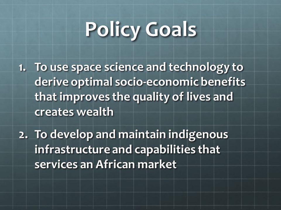 Policy Goals 1.To use space science and technology to derive optimal socio-economic benefits that improves the quality of lives and creates wealth 2.To develop and maintain indigenous infrastructure and capabilities that services an African market