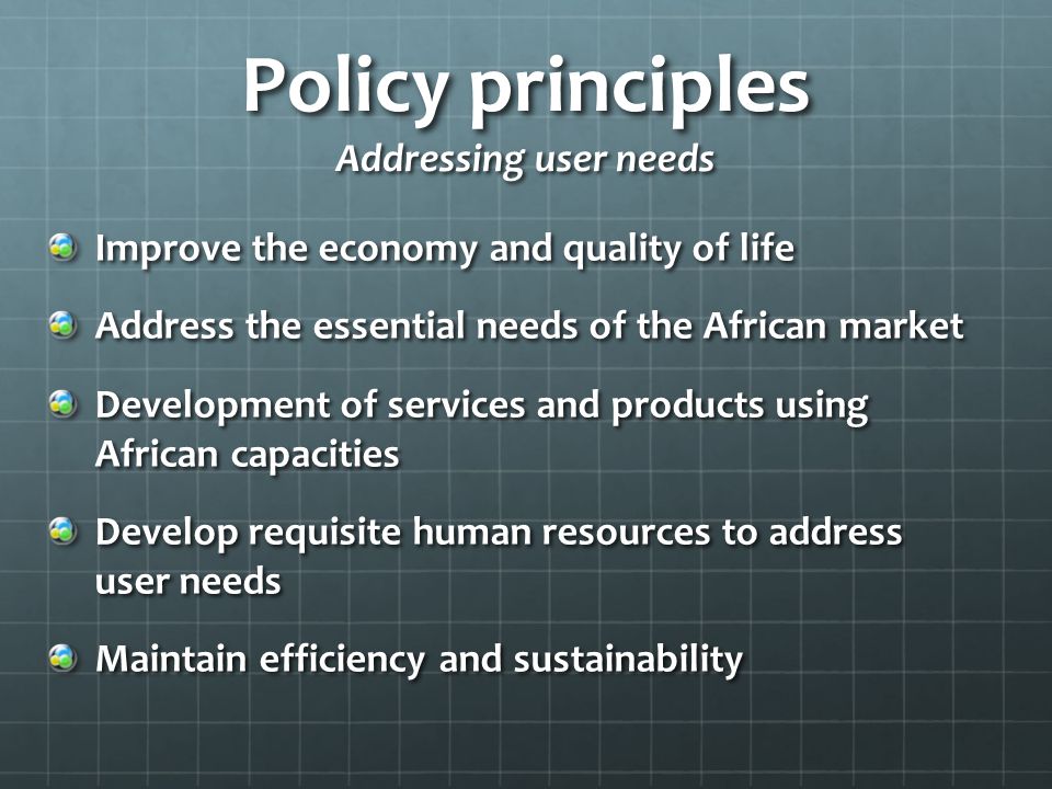 Policy principles Addressing user needs Improve the economy and quality of life Address the essential needs of the African market Development of services and products using African capacities Develop requisite human resources to address user needs Maintain efficiency and sustainability