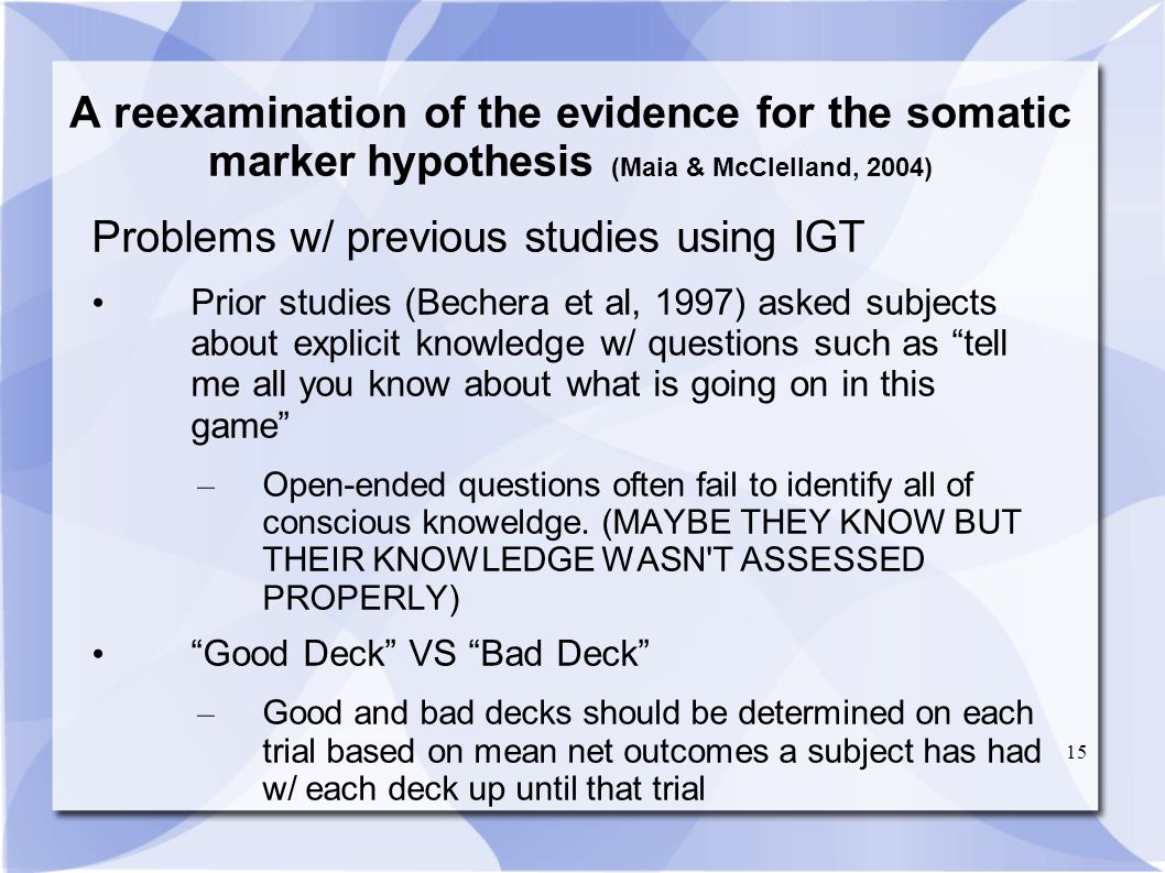 15 A reexamination of the evidence for the somatic marker hypothesis (Maia & McClelland, 2004) Problems w/ previous studies using IGT Prior studies (Bechera et al, 1997) asked subjects about explicit knowledge w/ questions such as tell me all you know about what is going on in this game – Open-ended questions often fail to identify all of conscious knoweldge.