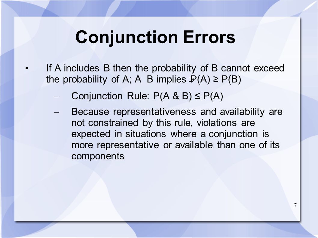 7 Conjunction Errors If A includes B then the probability of B cannot exceed the probability of A; A B implies P(A) ≥ P(B) – Conjunction Rule: P(A & B) ≤ P(A) – Because representativeness and availability are not constrained by this rule, violations are expected in situations where a conjunction is more representative or available than one of its components ∩