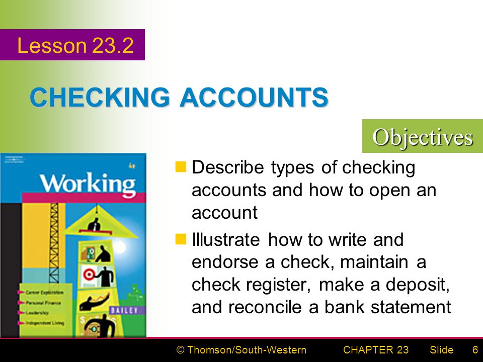 © Thomson/South-WesternSlideCHAPTER 236 CHECKING ACCOUNTS Describe types of checking accounts and how to open an account Illustrate how to write and endorse a check, maintain a check register, make a deposit, and reconcile a bank statement Objectives Lesson 23.2