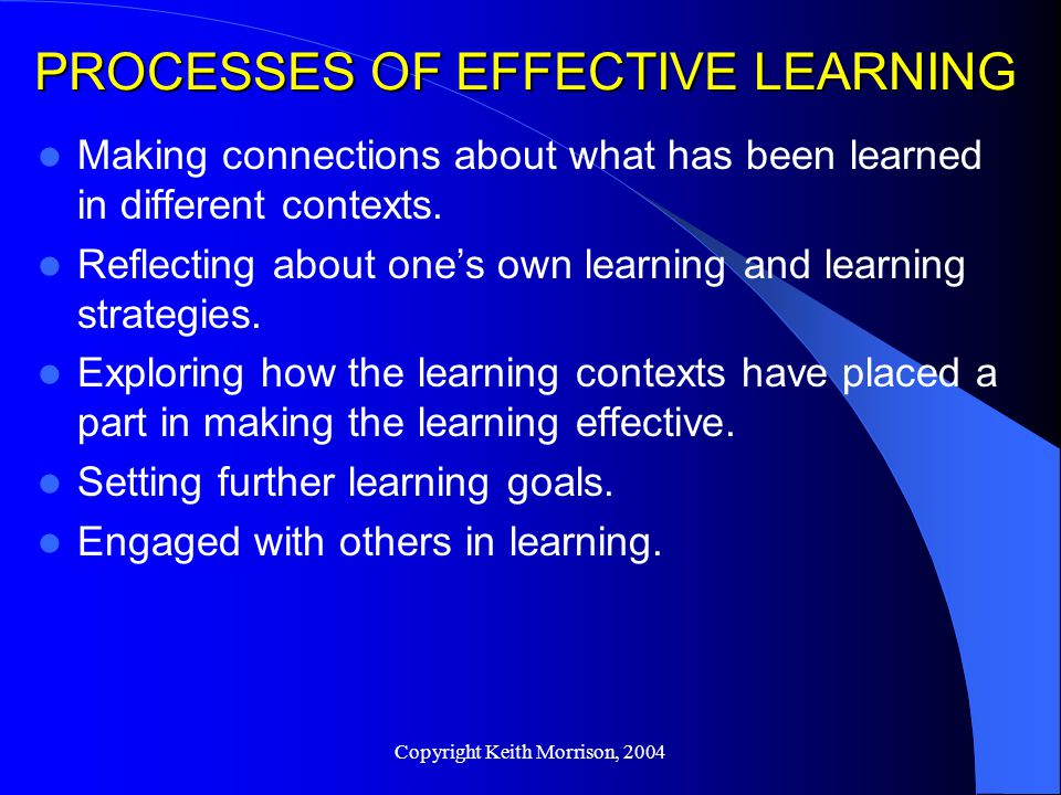 Copyright Keith Morrison, 2004 PROCESSES OF EFFECTIVE LEARNING Making connections about what has been learned in different contexts.