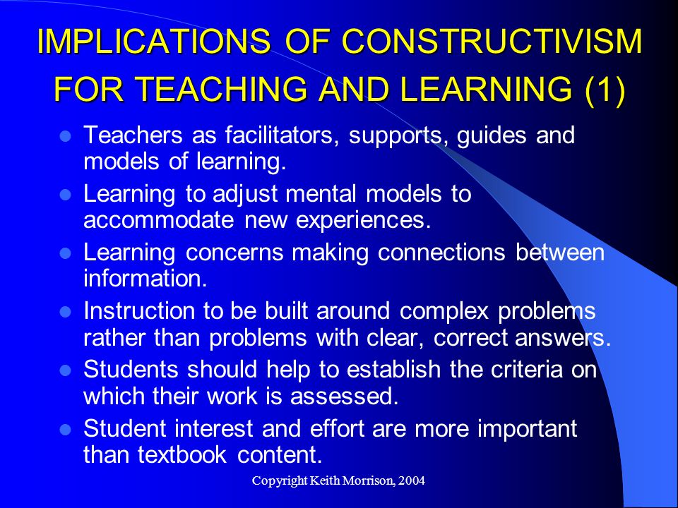 Copyright Keith Morrison, 2004 IMPLICATIONS OF CONSTRUCTIVISM FOR TEACHING AND LEARNING (1) Teachers as facilitators, supports, guides and models of learning.