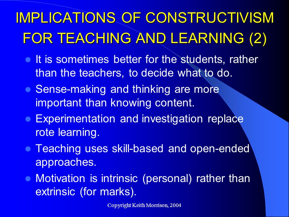 Copyright Keith Morrison, 2004 IMPLICATIONS OF CONSTRUCTIVISM FOR TEACHING AND LEARNING (2) It is sometimes better for the students, rather than the teachers, to decide what to do.