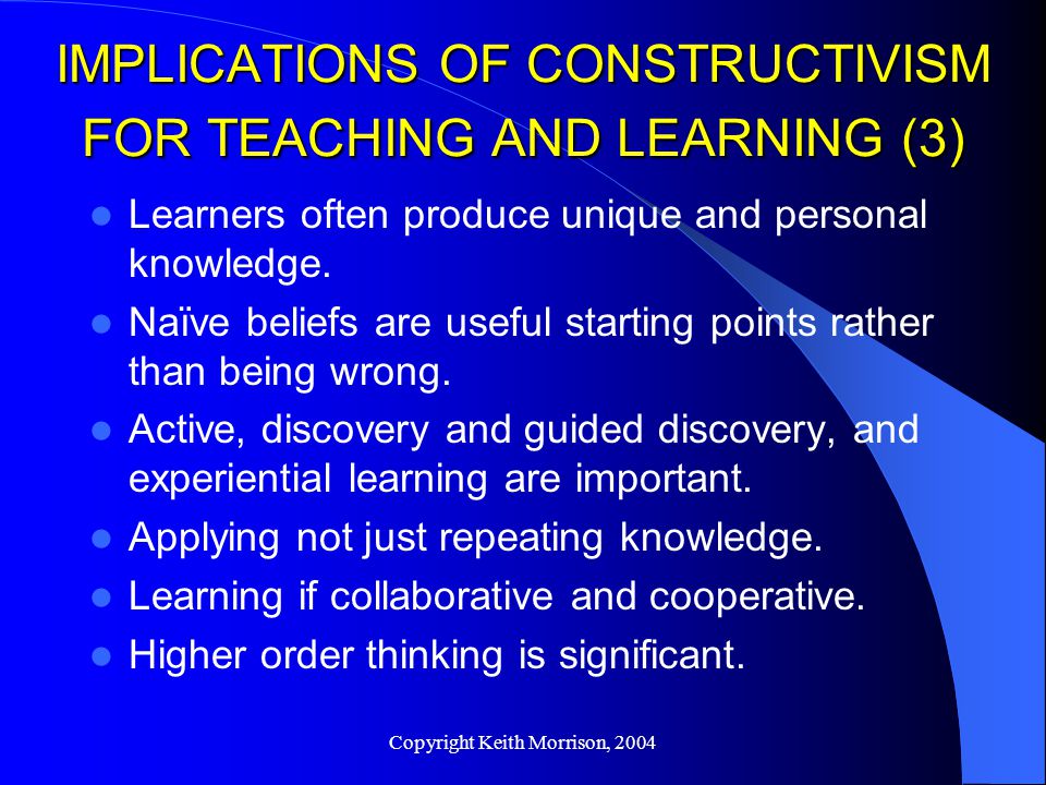 Copyright Keith Morrison, 2004 IMPLICATIONS OF CONSTRUCTIVISM FOR TEACHING AND LEARNING (3) Learners often produce unique and personal knowledge.