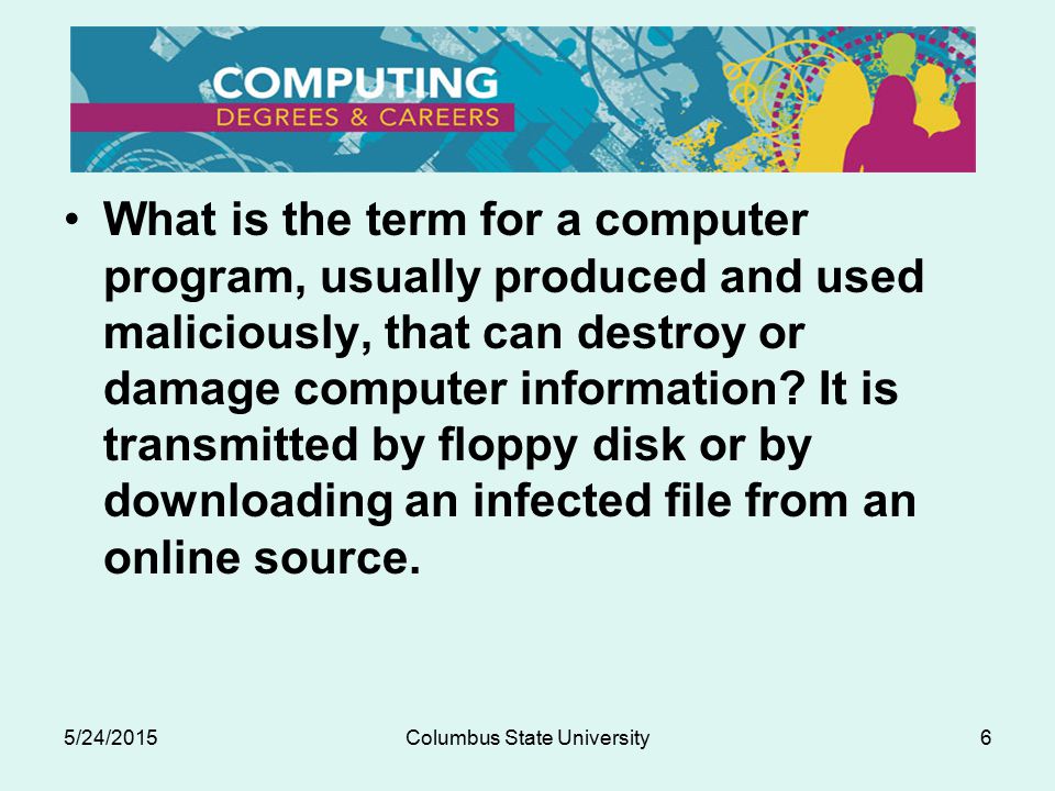 5/24/2015Columbus State University6 What is the term for a computer program, usually produced and used maliciously, that can destroy or damage computer information.