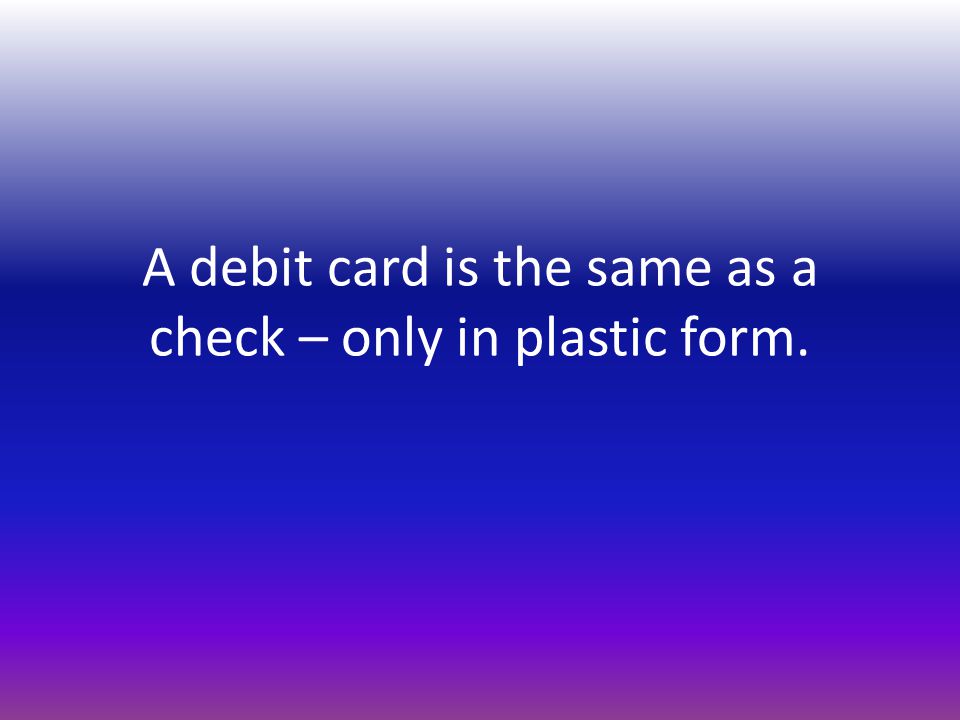 A debit card is the same as a check – only in plastic form.