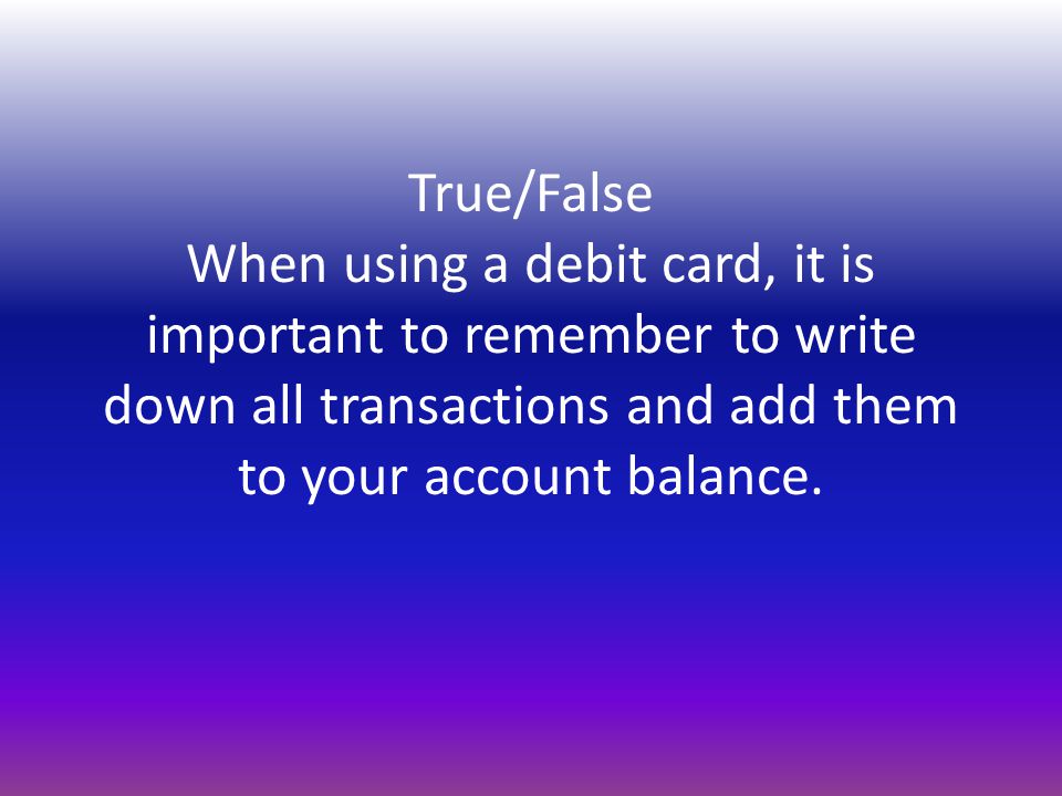 True/False When using a debit card, it is important to remember to write down all transactions and add them to your account balance.