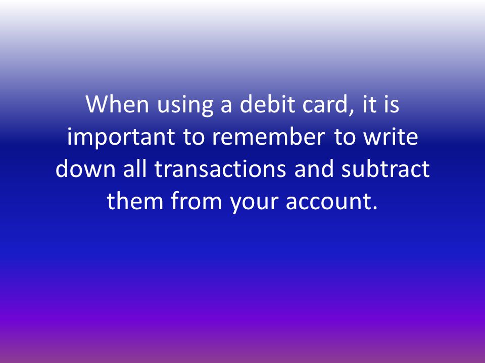 When using a debit card, it is important to remember to write down all transactions and subtract them from your account.