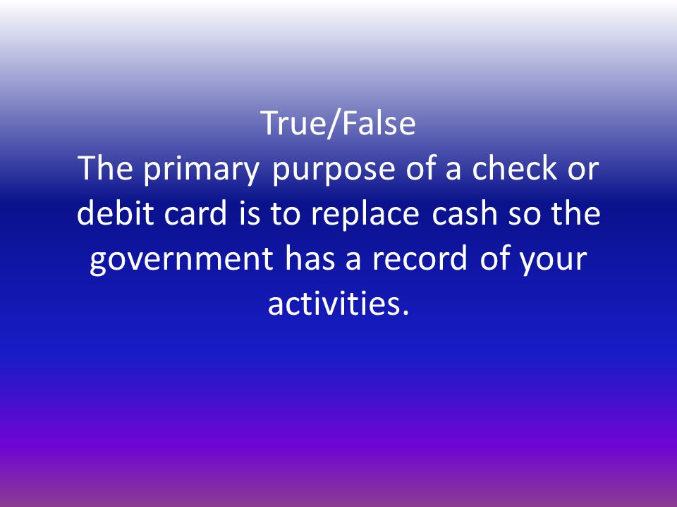 True/False The primary purpose of a check or debit card is to replace cash so the government has a record of your activities.