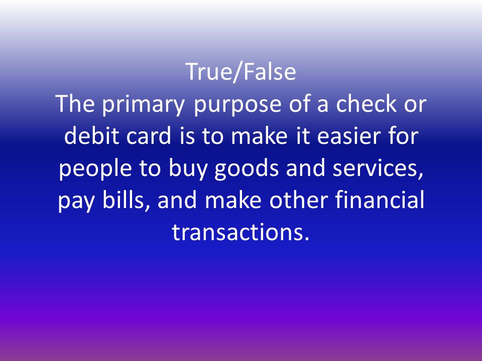 True/False The primary purpose of a check or debit card is to make it easier for people to buy goods and services, pay bills, and make other financial transactions.
