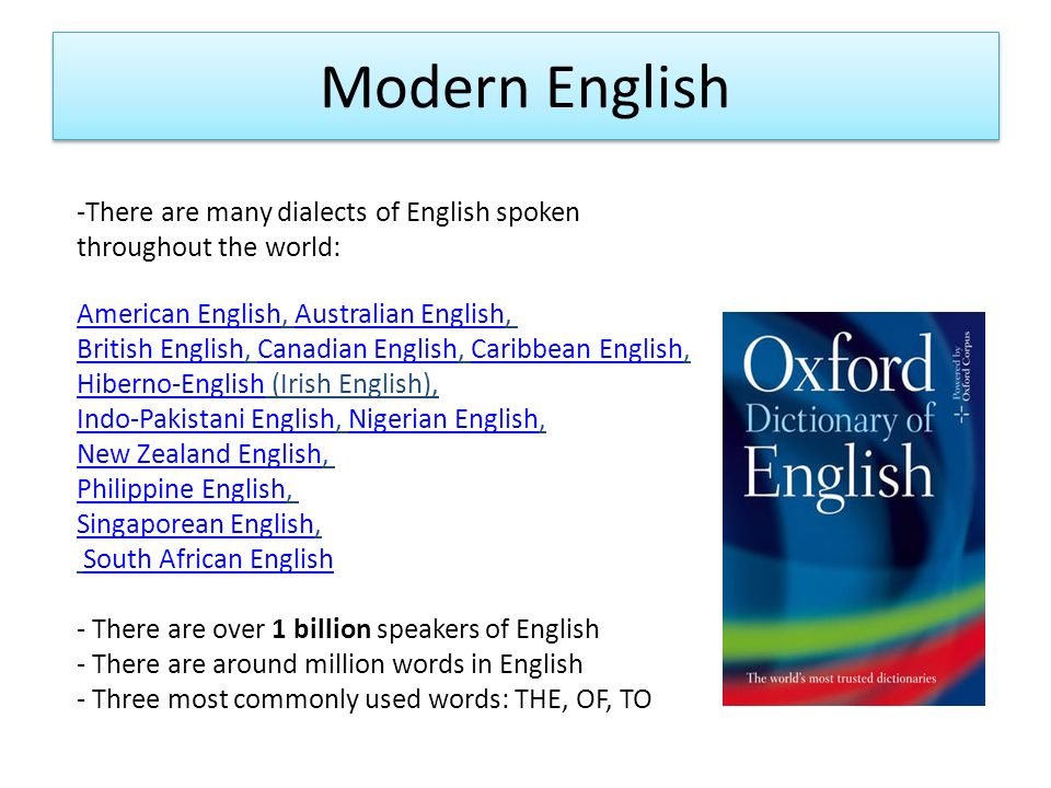 Modern English -There are many dialects of English spoken throughout the world: American EnglishAmerican English, Australian English, Australian English British EnglishBritish English, Canadian English, Caribbean English, Hiberno-English (Irish English),Canadian EnglishCaribbean English Hiberno-English Indo-Pakistani EnglishIndo-Pakistani English, Nigerian English,Nigerian English New Zealand EnglishNew Zealand English, Philippine EnglishPhilippine English, Singaporean EnglishSingaporean English, South African English - There are over 1 billion speakers of English - There are around million words in English - Three most commonly used words: THE, OF, TO