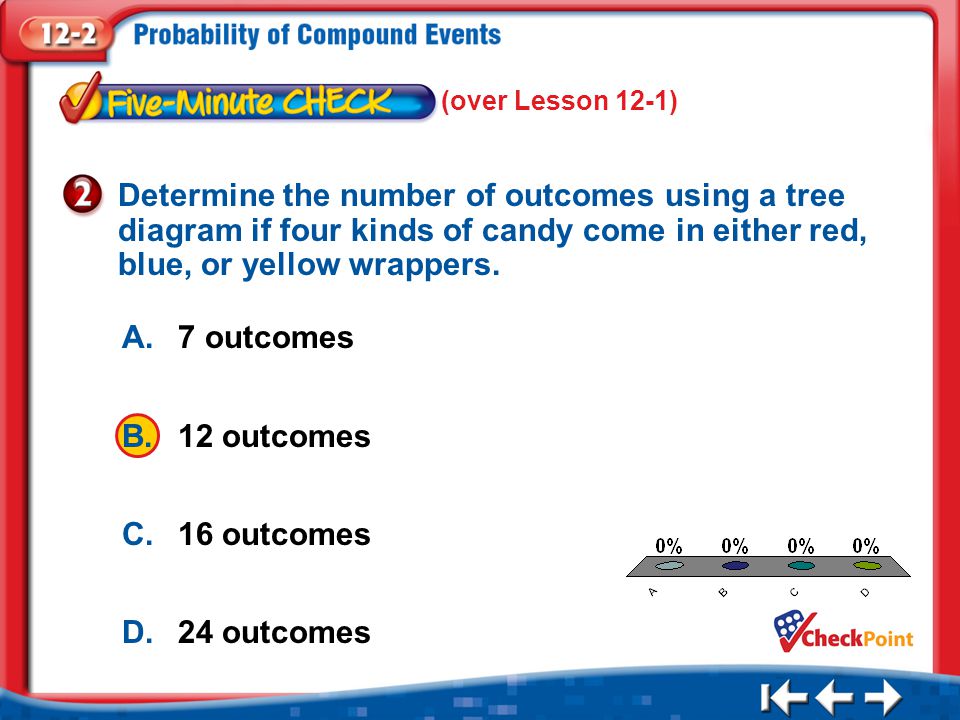 1.A 2.B 3.C 4.D Five Minute Check 2 A.7 outcomes B.12 outcomes C.16 outcomes D.24 outcomes Determine the number of outcomes using a tree diagram if four kinds of candy come in either red, blue, or yellow wrappers.