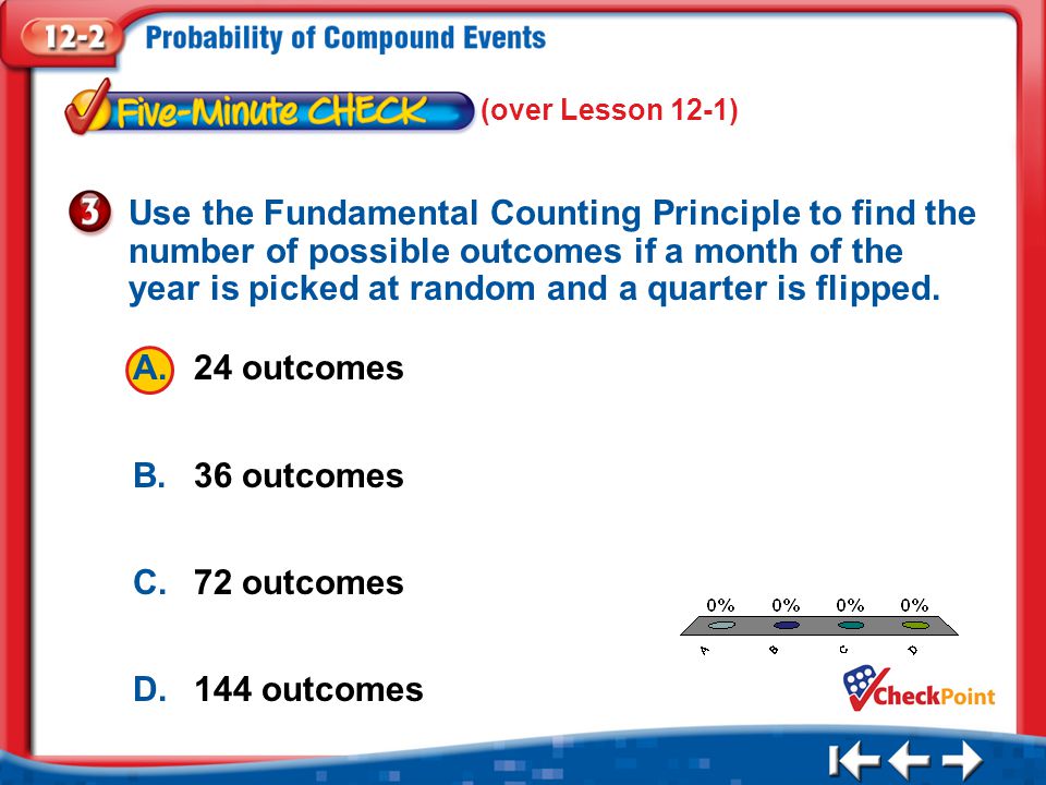 1.A 2.B 3.C 4.D Five Minute Check 3 A.24 outcomes B.36 outcomes C.72 outcomes D.144 outcomes Use the Fundamental Counting Principle to find the number of possible outcomes if a month of the year is picked at random and a quarter is flipped.