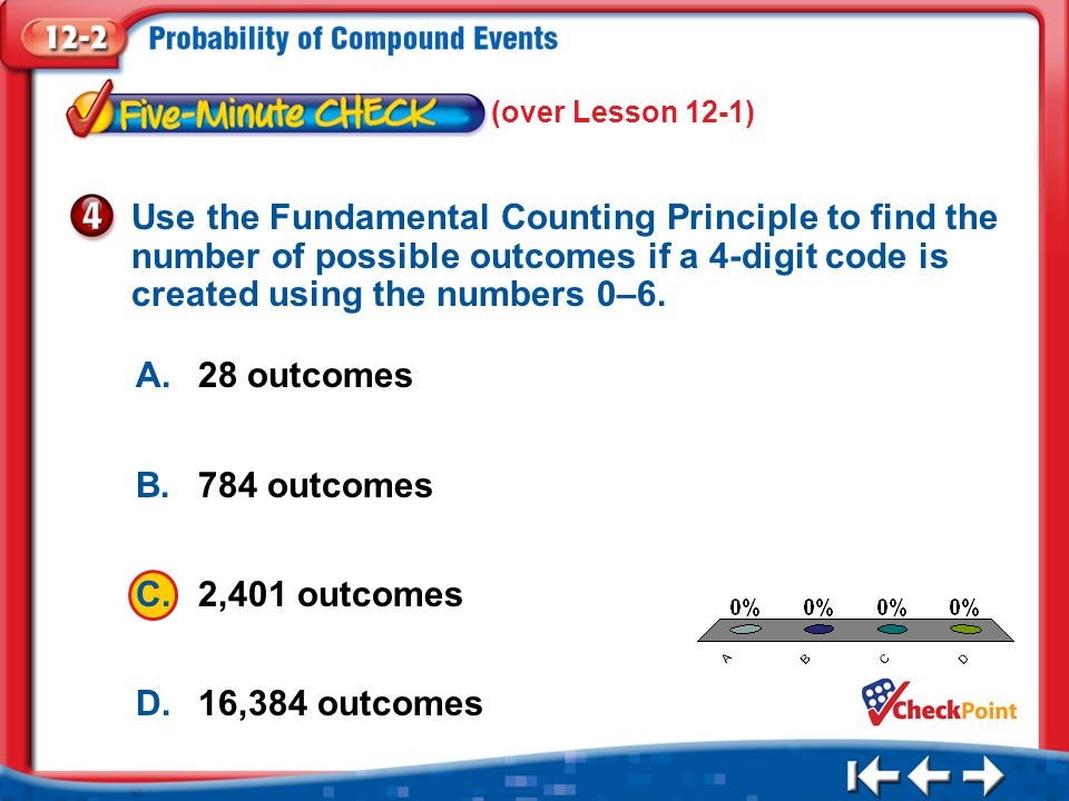 1.A 2.B 3.C 4.D Five Minute Check 4 A.28 outcomes B.784 outcomes C.2,401 outcomes D.16,384 outcomes Use the Fundamental Counting Principle to find the number of possible outcomes if a 4-digit code is created using the numbers 0–6.