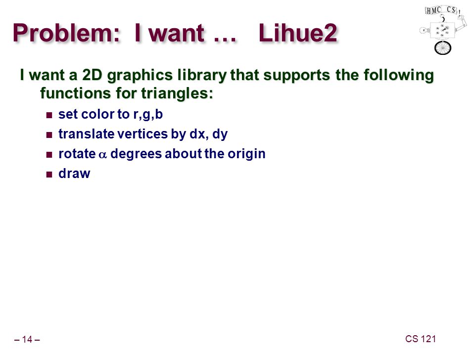 – 14 – CS 121 Problem: I want … Lihue2 I want a 2D graphics library that supports the following functions for triangles: set color to r,g,b translate vertices by dx, dy rotate  degrees about the origin draw