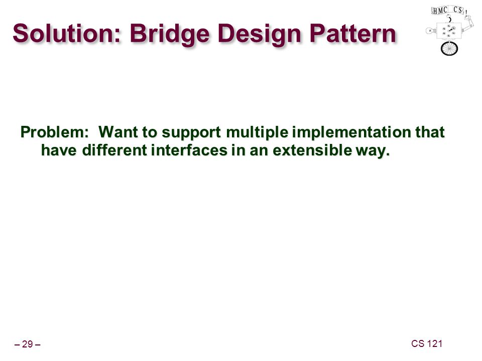 – 29 – CS 121 Solution: Bridge Design Pattern Problem: Want to support multiple implementation that have different interfaces in an extensible way.