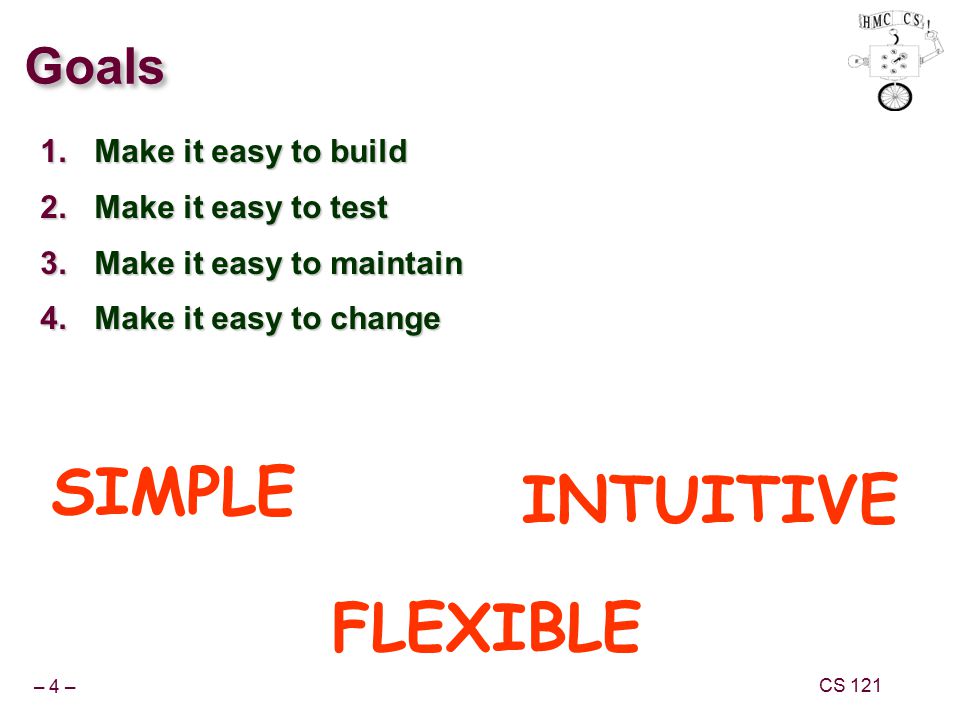 – 4 – CS 121 Goals 1.Make it easy to build 2.Make it easy to test 3.Make it easy to maintain 4.Make it easy to change SIMPLE FLEXIBLE INTUITIVE
