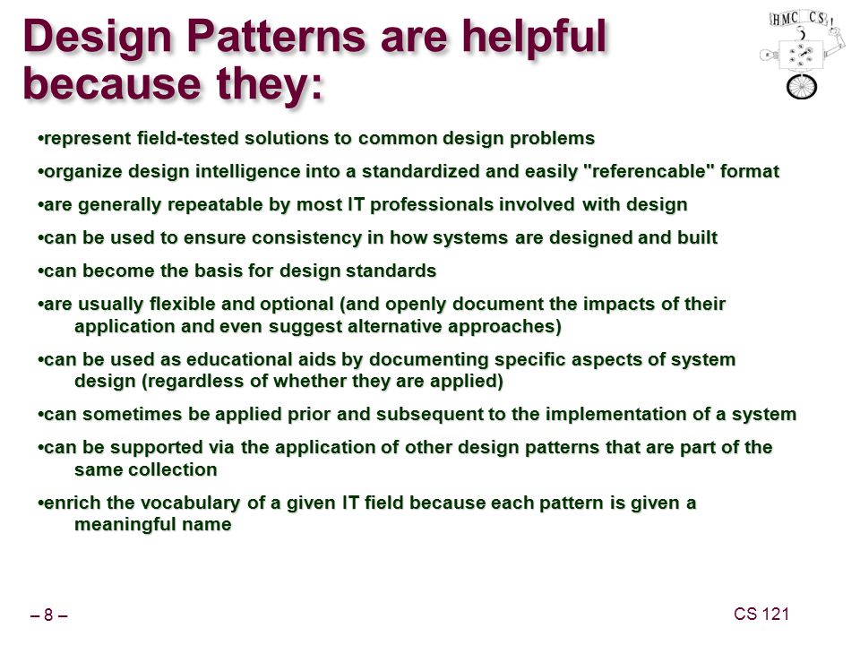 – 8 – CS 121 Design Patterns are helpful because they: represent field-tested solutions to common design problems organize design intelligence into a standardized and easily referencable format are generally repeatable by most IT professionals involved with design can be used to ensure consistency in how systems are designed and built can become the basis for design standards are usually flexible and optional (and openly document the impacts of their application and even suggest alternative approaches) can be used as educational aids by documenting specific aspects of system design (regardless of whether they are applied) can sometimes be applied prior and subsequent to the implementation of a system can be supported via the application of other design patterns that are part of the same collection enrich the vocabulary of a given IT field because each pattern is given a meaningful name