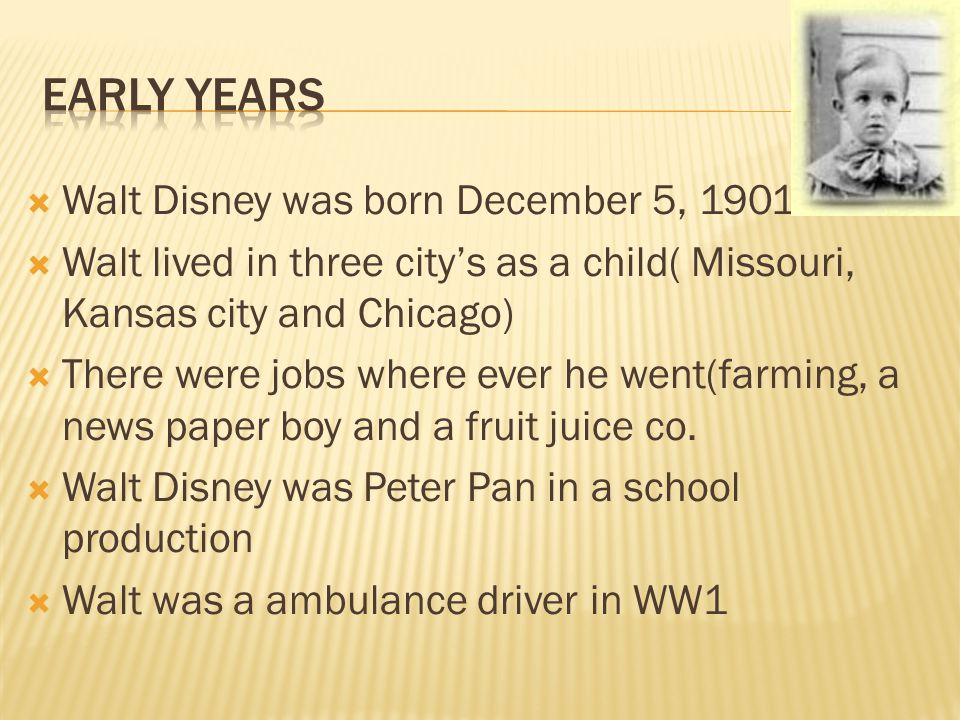  Walt Disney was born December 5, 1901  Walt lived in three city’s as a child( Missouri, Kansas city and Chicago)  There were jobs where ever he went(farming, a news paper boy and a fruit juice co.
