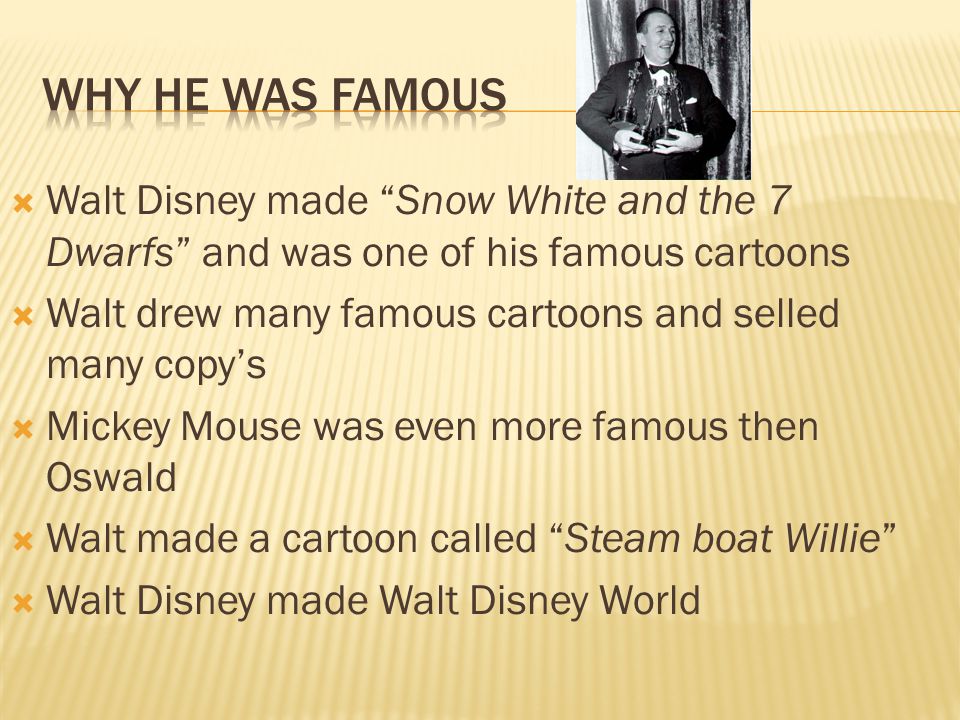  Walt Disney made Snow White and the 7 Dwarfs and was one of his famous cartoons  Walt drew many famous cartoons and selled many copy’s  Mickey Mouse was even more famous then Oswald  Walt made a cartoon called Steam boat Willie  Walt Disney made Walt Disney World