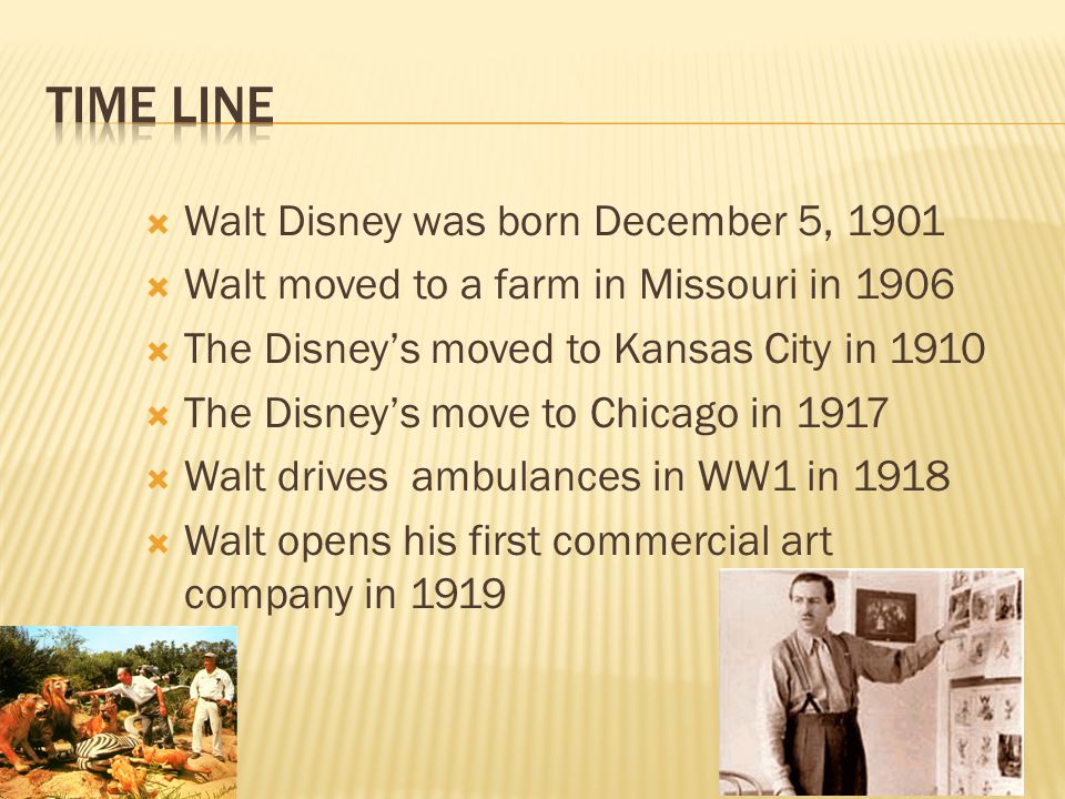  Walt Disney was born December 5, 1901  Walt moved to a farm in Missouri in 1906  The Disney’s moved to Kansas City in 1910  The Disney’s move to Chicago in 1917  Walt drives ambulances in WW1 in 1918  Walt opens his first commercial art company in 1919